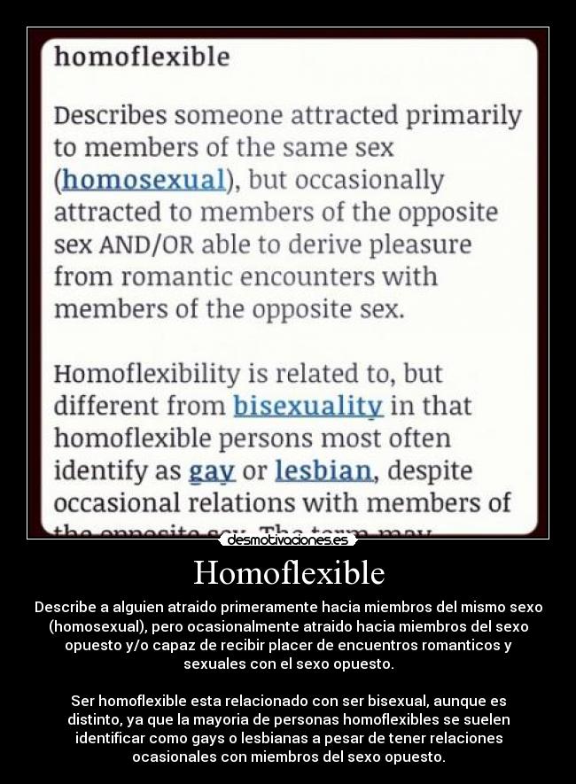 Homoflexible - Describe a alguien atraido primeramente hacia miembros del mismo sexo
(homosexual), pero ocasionalmente atraido hacia miembros del sexo
opuesto y/o capaz de recibir placer de encuentros romanticos y
sexuales con el sexo opuesto.

Ser homoflexible esta relacionado con ser bisexual, aunque es
distinto, ya que la mayoria de personas homoflexibles se suelen
identificar como gays o lesbianas a pesar de tener relaciones
ocasionales con miembros del sexo opuesto.