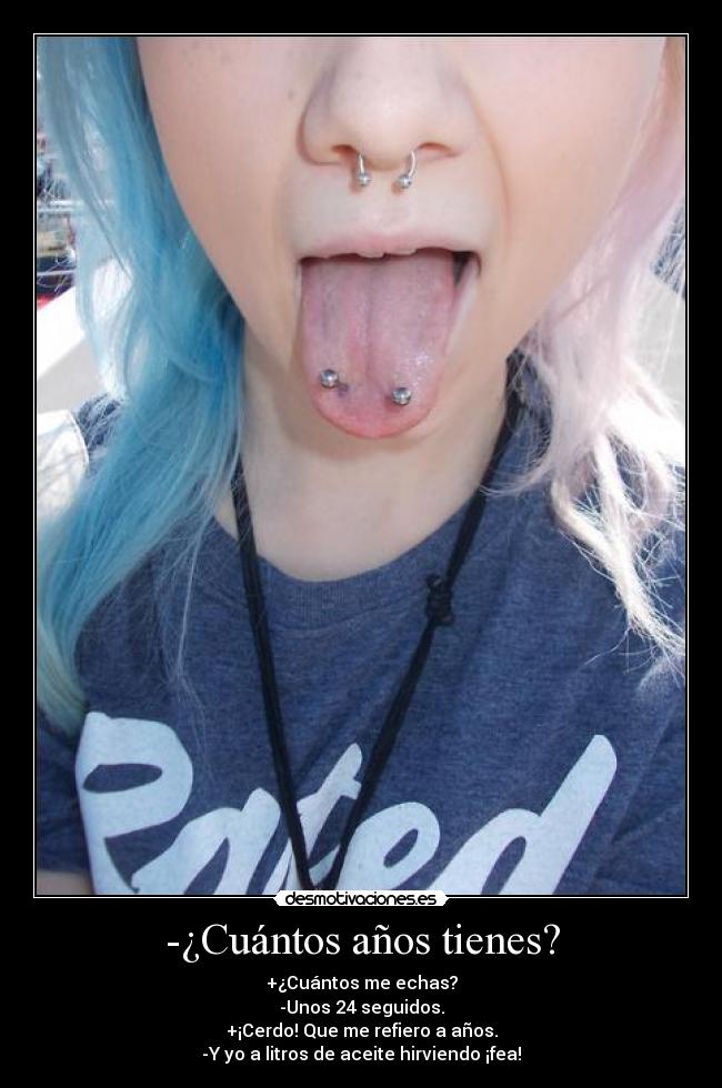 -¿Cuántos años tienes? - +¿Cuántos me echas?
-Unos 24 seguidos.
+¡Cerdo! Que me refiero a años.
-Y yo a litros de aceite hirviendo ¡fea!