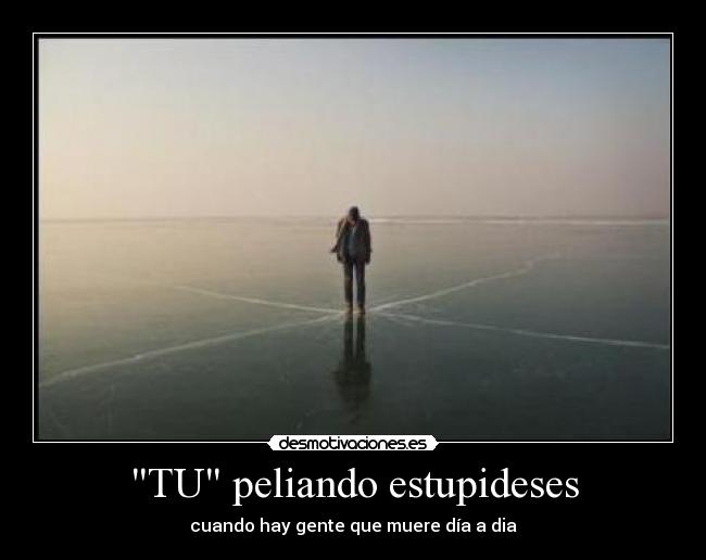 TU peliando estupideses - cuando hay gente que muere día a dia
