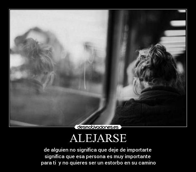 ALEJARSE - de alguien no significa que deje de importarte 
significa que esa persona es muy importante 
para ti  y no quieres ser un estorbo en su camino