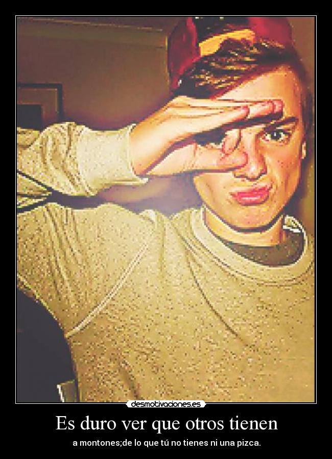 Es duro ver que otros tienen - a montones;de lo que tú no tienes ni una pizca.