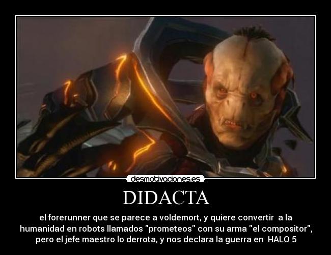 DIDACTA - el forerunner que se parece a voldemort, y quiere convertir a la
humanidad en robots llamados prometeos con su arma el compositor,
pero el jefe maestro lo derrota, y nos declara la guerra en HALO 5