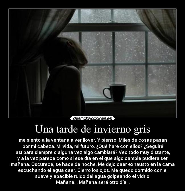 Una tarde de invierno gris - me siento a la ventana a ver llover. Y pienso. Miles de cosas pasan
por mi cabeza. Mi vida, mi futuro. ¿Qué haré con ellos? ¿Seguiré
así para siempre o alguna vez algo cambiará? Veo todo muy distante,
y a la vez parece como si ese día en el que algo cambie pudiera ser
mañana. Oscurece, se hace de noche. Me dejo caer exhausto en la cama
escuchando el agua caer. Cierro los ojos. Me quedo dormido con el
suave y apacible ruido del agua golpeando el vidrio.
Mañana... Mañana será otro día...