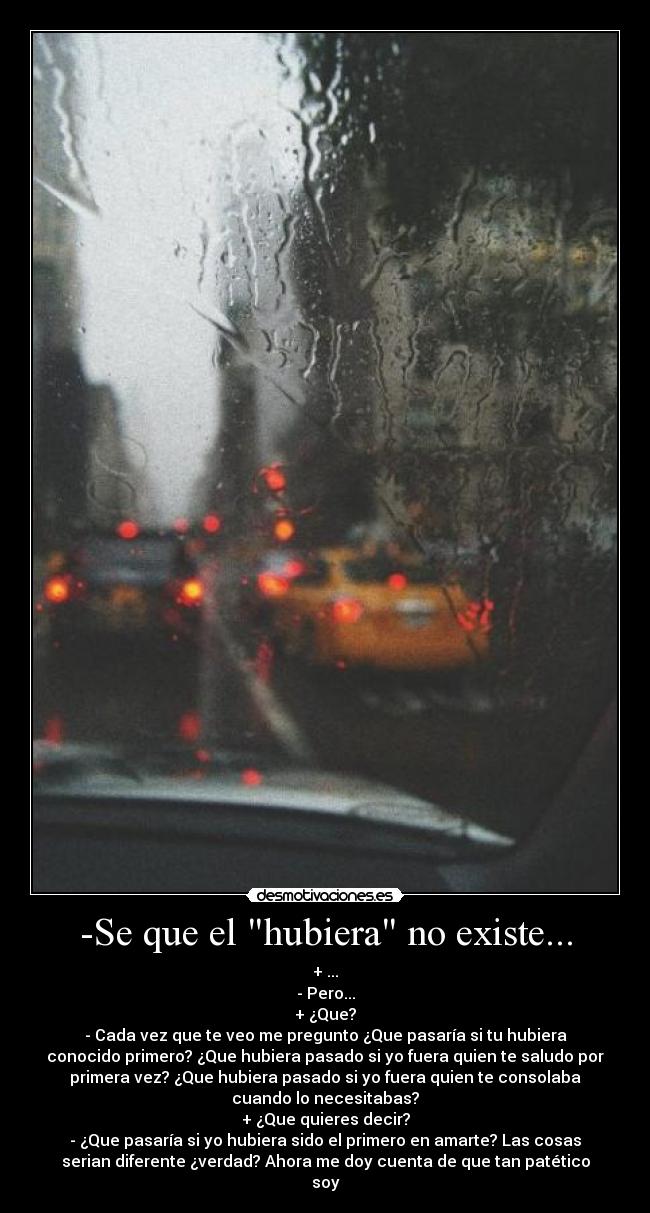 -Se que el hubiera no existe... - + ...
- Pero...
+ ¿Que?
- Cada vez que te veo me pregunto ¿Que pasaría si tu hubiera
conocido primero? ¿Que hubiera pasado si yo fuera quien te saludo por
primera vez? ¿Que hubiera pasado si yo fuera quien te consolaba
cuando lo necesitabas?
+ ¿Que quieres decir?
- ¿Que pasaría si yo hubiera sido el primero en amarte? Las cosas
serian diferente ¿verdad? Ahora me doy cuenta de que tan patético
soy