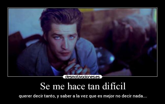 Se me hace tan difícil - querer decir tanto, y saber a la vez que es mejor no decir nada....