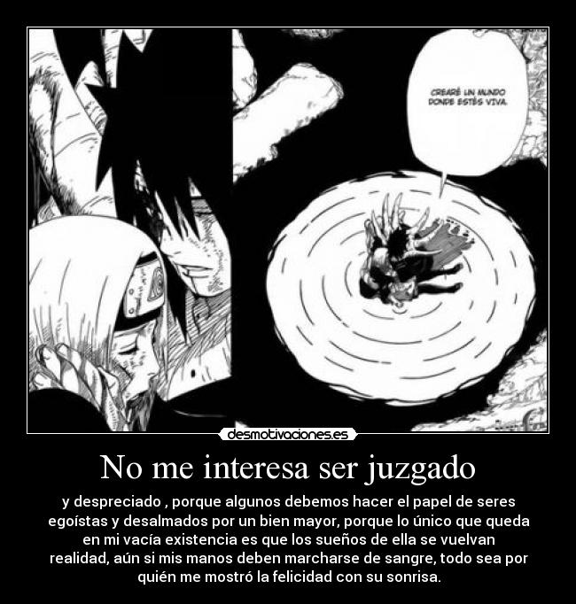 No me interesa ser juzgado - y despreciado , porque algunos debemos hacer el papel de seres
egoístas y desalmados por un bien mayor, porque lo único que queda
en mi vacía existencia es que los sueños de ella se vuelvan
realidad, aún si mis manos deben marcharse de sangre, todo sea por
quién me mostró la felicidad con su sonrisa.