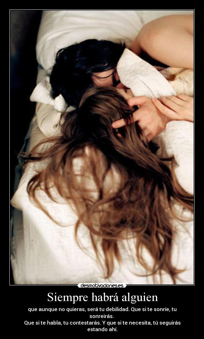 Siempre habrá alguien - que aunque no quieras, será tu debilidad. Que si te sonríe, tu sonreirás.
Que si te habla, tu contestarás. Y que si te necesita, tú seguirás estando ahí.