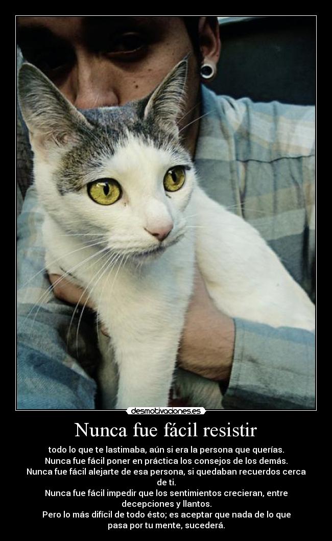Nunca fue fácil resistir - todo lo que te lastimaba, aún si era la persona que querías.
Nunca fue fácil poner en práctica los consejos de los demás.
Nunca fue fácil alejarte de esa persona, si quedaban recuerdos cerca
de ti.
Nunca fue fácil impedir que los sentimientos crecieran, entre
decepciones y llantos.
Pero lo más difícil de todo ésto; es aceptar que nada de lo que
pasa por tu mente, sucederá.