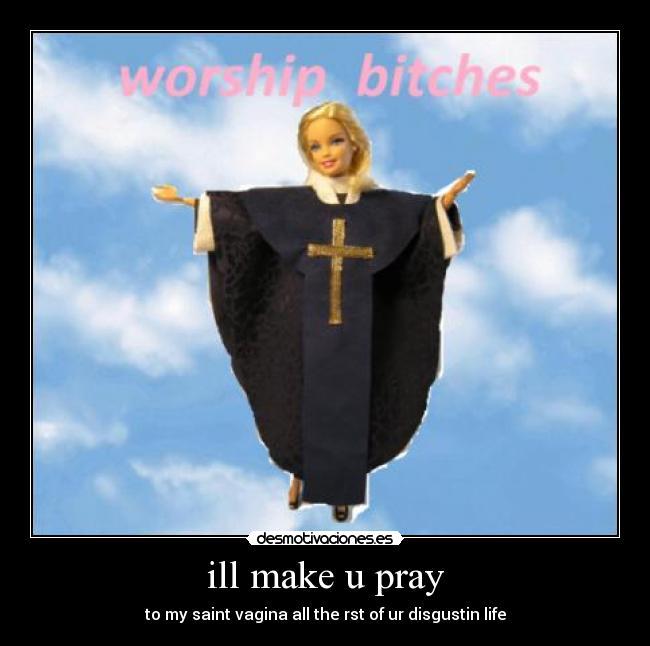 ill make u pray - to my saint vagina all the rst of ur disgustin life