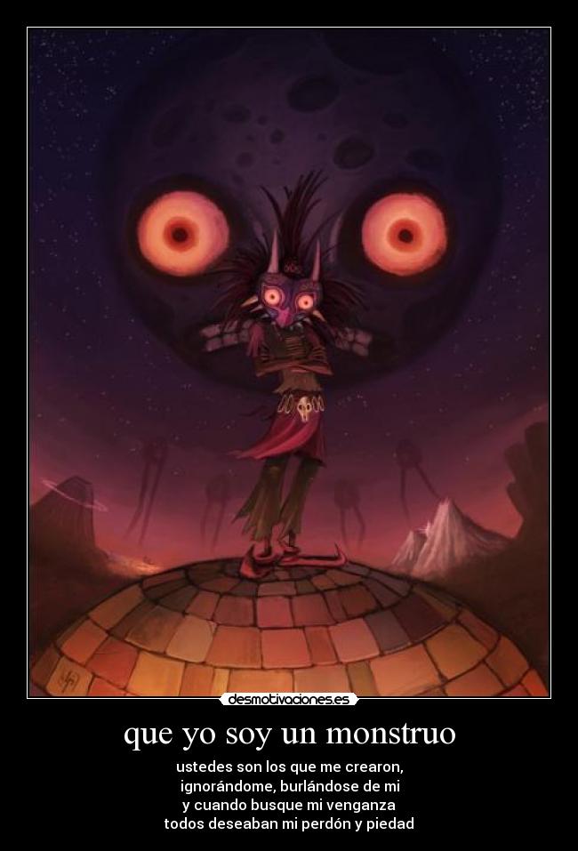 que yo soy un monstruo - ustedes son los que me crearon,
ignorándome, burlándose de mi
y cuando busque mi venganza
todos deseaban mi perdón y piedad