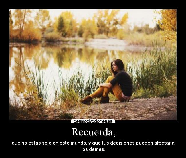 Recuerda, - que no estas solo en este mundo, y que tus decisiones pueden afectar a los demas.