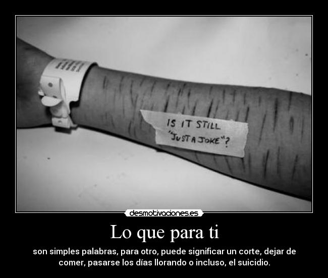 Lo que para ti - son simples palabras, para otro, puede significar un corte, dejar de
comer, pasarse los días llorando o incluso, el suicidio.
