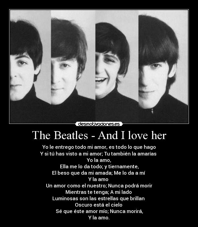 The Beatles - And I love her - Yo le entrego todo mi amor, es todo lo que hago
Y si tú has visto a mi amor; Tu también la amarías
Yo la amo,
Ella me lo da todo; y tiernamente,
El beso que da mi amada; Me lo da a mí
Y la amo
Un amor como el nuestro; Nunca podrá morir
Mientras te tenga; A mi lado
Luminosas son las estrellas que brillan
Oscuro está el cielo
Sé que éste amor mío; Nunca morirá,
Y la amo.
