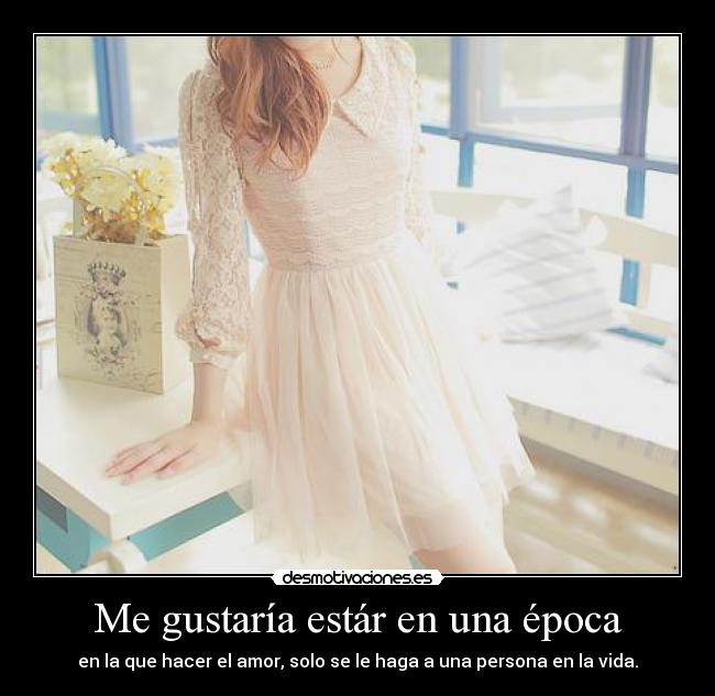 Me gustaría estár en una época - en la que hacer el amor, solo se le haga a una persona en la vida.