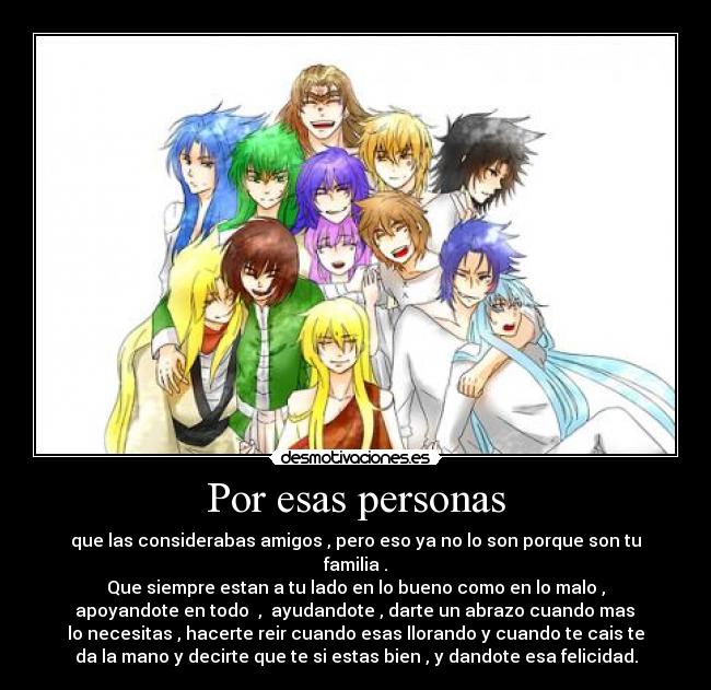 Por esas personas - que las considerabas amigos , pero eso ya no lo son porque son tu
familia .
Que siempre estan a tu lado en lo bueno como en lo malo ,
 apoyandote en todo  ,  ayudandote , darte un abrazo cuando mas 
lo necesitas , hacerte reir cuando esas llorando y cuando te cais te
da la mano y decirte que te si estas bien , y dandote esa felicidad.