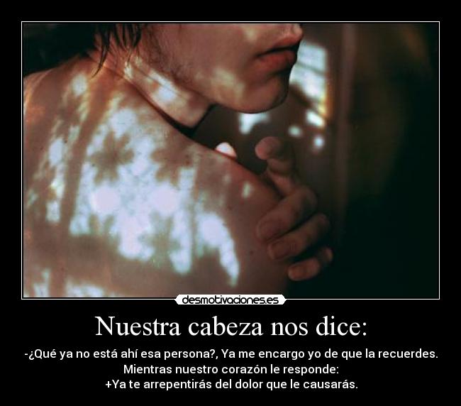 Nuestra cabeza nos dice: - -¿Qué ya no está ahí esa persona?, Ya me encargo yo de que la recuerdes.
Mientras nuestro corazón le responde:
+Ya te arrepentirás del dolor que le causarás.