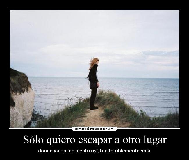 Sólo quiero escapar a otro lugar - donde ya no me sienta así, tan terriblemente sola.