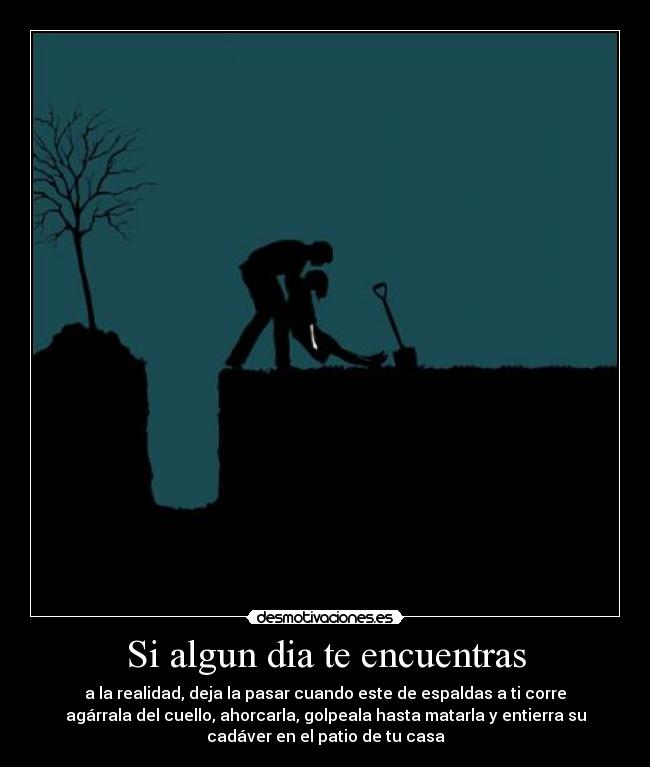 Si algun dia te encuentras - a la realidad, deja la pasar cuando este de espaldas a ti corre
agárrala del cuello, ahorcarla, golpeala hasta matarla y entierra su
cadáver en el patio de tu casa