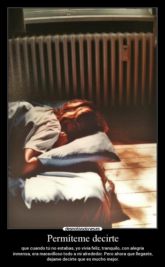 Permíteme decirte - que cuando tú no estabas, yo vivía feliz, tranquilo, con alegría
inmensa, era maravilloso todo a mi alrededor. Pero ahora que llegaste,
dejame decirte que es mucho mejor.