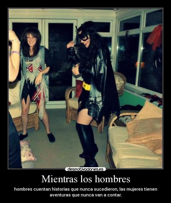 Mientras los hombres - hombres cuentan historias que nunca sucedieron, las mujeres tienen
aventuras que nunca van a contar.