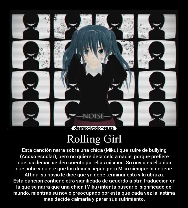 Rolling Girl - Esta canción narra sobre una chica (Miku) que sufre de bullying
(Acoso escolar), pero no quiere decírselo a nadie, porque prefiere
que los demás se den cuenta por ellos mismos. Su novio es el único
que sabe y quiere que los demás sepan pero Miku siempre lo detiene.
Al final su novio le dice que ya debe terminar esto y la abraza.
Esta cancion contiene otro significado de acuerdo a otra traduccion en
la que se narra que una chica (Miku) intenta buscar el significado del
mundo, mientras su novio preocupado por esta que cada vez la lastima
mas decide calmarla y parar sus sufrimiento.