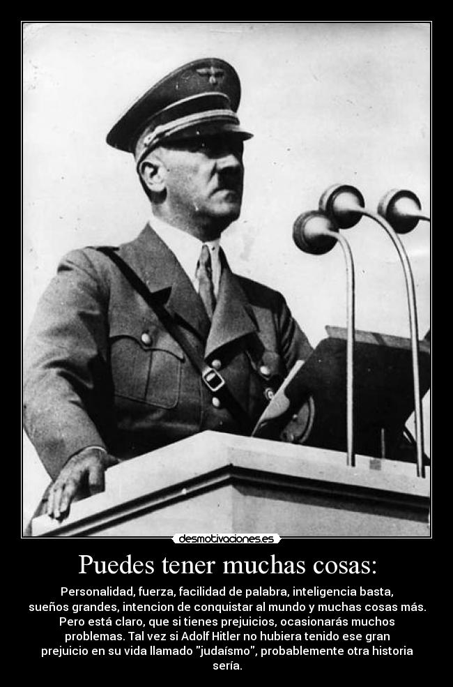 Puedes tener muchas cosas: - Personalidad, fuerza, facilidad de palabra, inteligencia basta,
sueños grandes, intencion de conquistar al mundo y muchas cosas más.
Pero está claro, que si tienes prejuicios, ocasionarás muchos
problemas. Tal vez si Adolf Hitler no hubiera tenido ese gran
prejuicio en su vida llamado judaísmo, probablemente otra historia
sería.