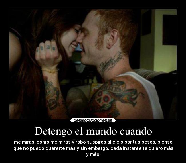 Detengo el mundo cuando - me miras, como me miras y robo suspiros al cielo por tus besos, pienso
que no puedo quererte más y sin embargo, cada instante te quiero más
y más.