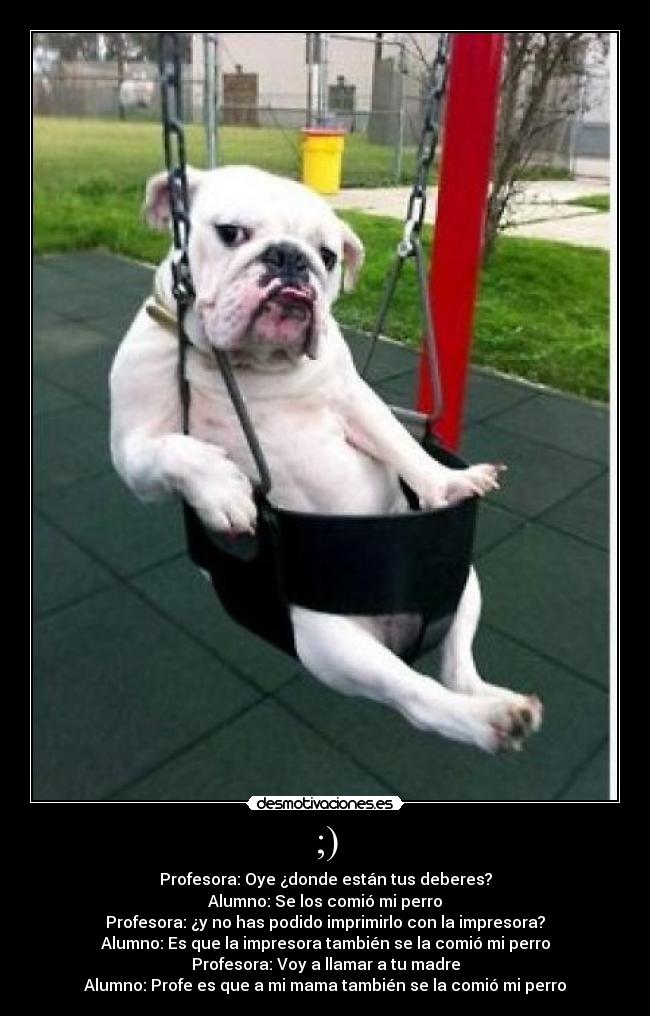 ;) - Profesora: Oye ¿donde están tus deberes?
Alumno: Se los comió mi perro
Profesora: ¿y no has podido imprimirlo con la impresora?
Alumno: Es que la impresora también se la comió mi perro
Profesora: Voy a llamar a tu madre
Alumno: Profe es que a mi mama también se la comió mi perro