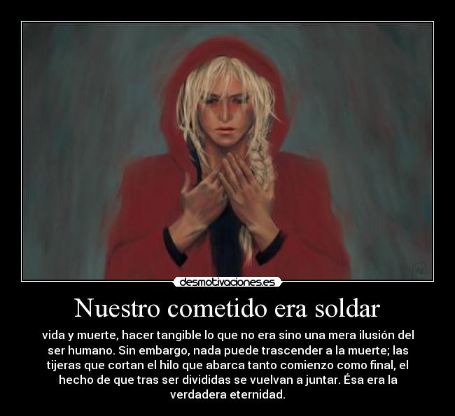 Nuestro cometido era soldar - vida y muerte, hacer tangible lo que no era sino una mera ilusión del
ser humano. Sin embargo, nada puede trascender a la muerte; las
tijeras que cortan el hilo que abarca tanto comienzo como final, el
hecho de que tras ser divididas se vuelvan a juntar. Ésa era la
verdadera eternidad.