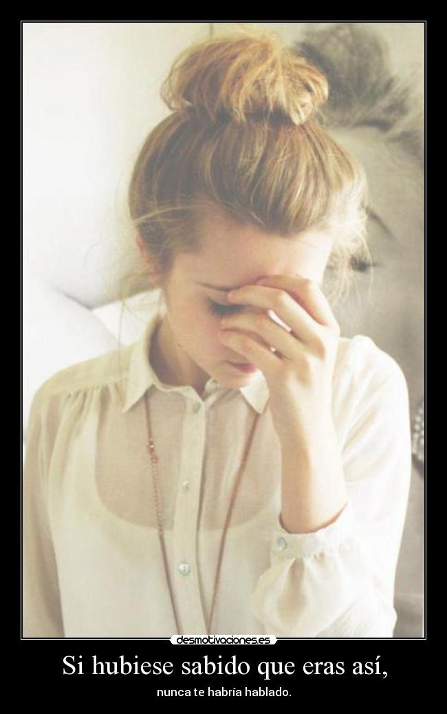 Si hubiese sabido que eras así, - nunca te habría hablado.