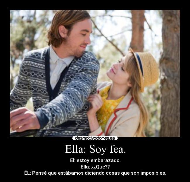 Ella: Soy fea. - Él: estoy embarazado.
Ella: ¿¿Que??
ÉL: Pensé que estábamos diciendo cosas que son imposibles.