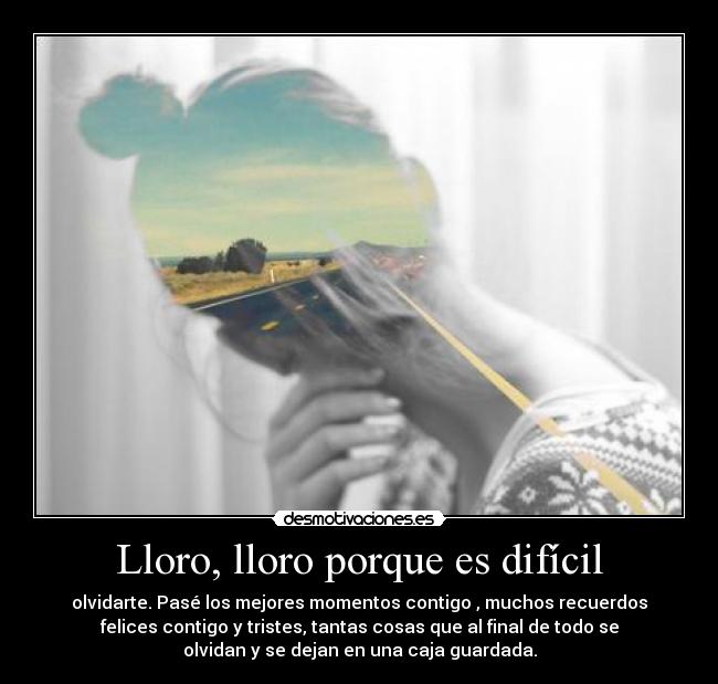 Lloro, lloro porque es difícil - olvidarte. Pasé los mejores momentos contigo , muchos recuerdos
felices contigo y tristes, tantas cosas que al final de todo se
olvidan y se dejan en una caja guardada.