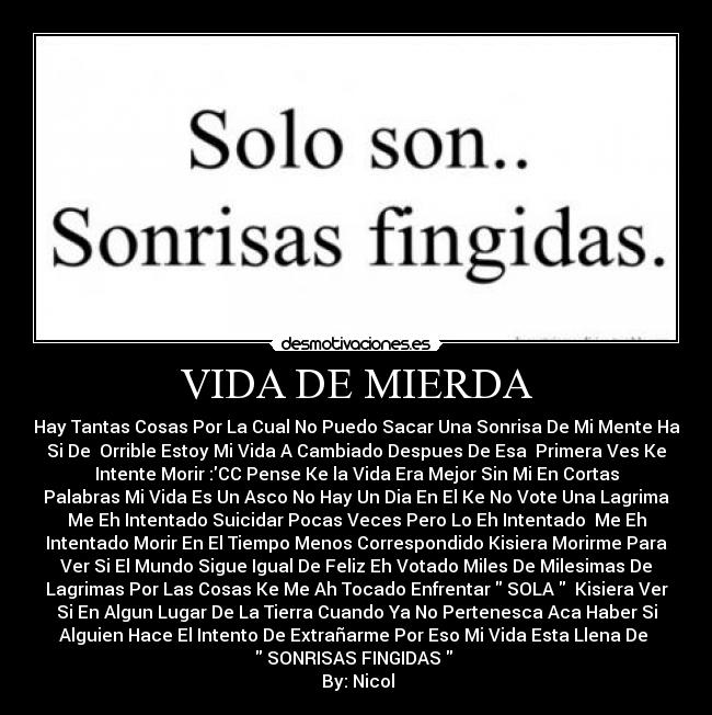 VIDA DE MIERDA - Hay Tantas Cosas Por La Cual No Puedo Sacar Una Sonrisa De Mi Mente Ha
Si De  Orrible Estoy Mi Vida A Cambiado Despues De Esa  Primera Ves Ke
Intente Morir :CC Pense Ke la Vida Era Mejor Sin Mi En Cortas
Palabras Mi Vida Es Un Asco No Hay Un Dia En El Ke No Vote Una Lagrima
Me Eh Intentado Suicidar Pocas Veces Pero Lo Eh Intentado  Me Eh
Intentado Morir En El Tiempo Menos Correspondido Kisiera Morirme Para
Ver Si El Mundo Sigue Igual De Feliz Eh Votado Miles De Milesimas De
Lagrimas Por Las Cosas Ke Me Ah Tocado Enfrentar  SOLA   Kisiera Ver
Si En Algun Lugar De La Tierra Cuando Ya No Pertenesca Aca Haber Si
Alguien Hace El Intento De Extrañarme Por Eso Mi Vida Esta Llena De 
 SONRISAS FINGIDAS  
 By: Nicol