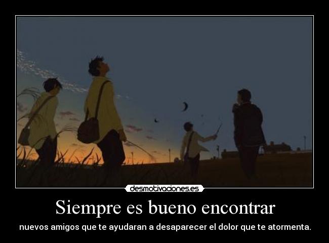 Siempre es bueno encontrar - nuevos amigos que te ayudaran a desaparecer el dolor que te atormenta.