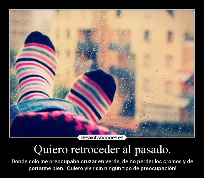 Quiero retroceder al pasado. - Donde solo me preocupaba cruzar en verde, de no perder los cromos y de
portarme bien.. Quiero vivir sin ningún tipo de preocupación!