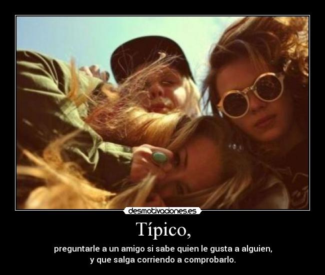 Típico, - preguntarle a un amigo si sabe quien le gusta a alguien,
y que salga corriendo a comprobarlo.