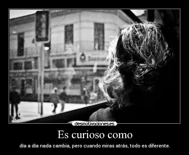 Es curioso como - día a día nada cambia, pero cuando miras atrás, todo es diferente.