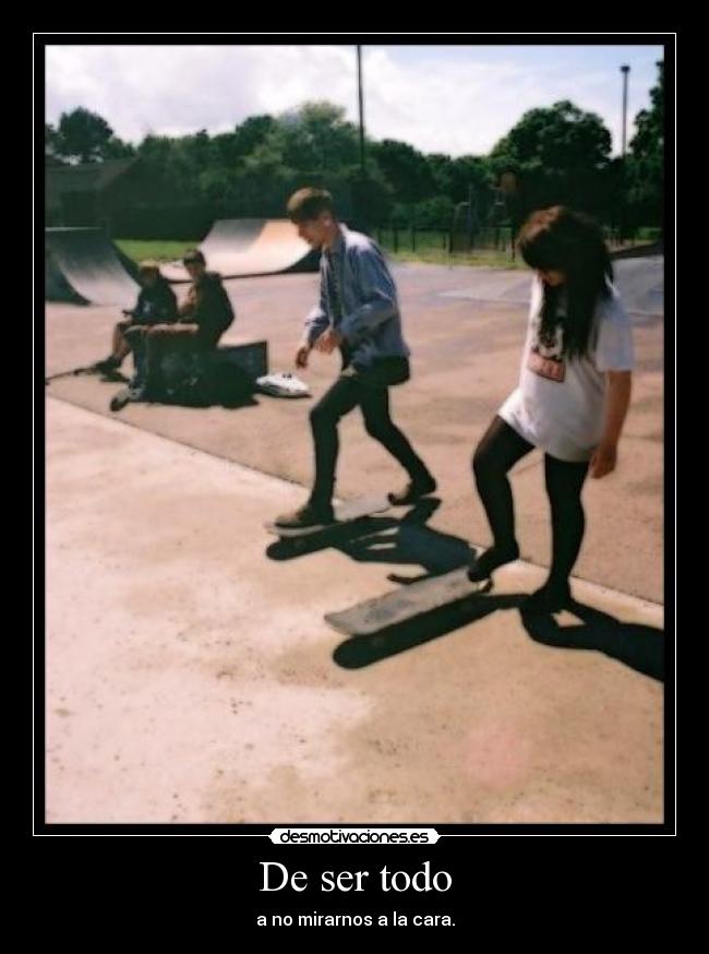 De ser todo - a no mirarnos a la cara.