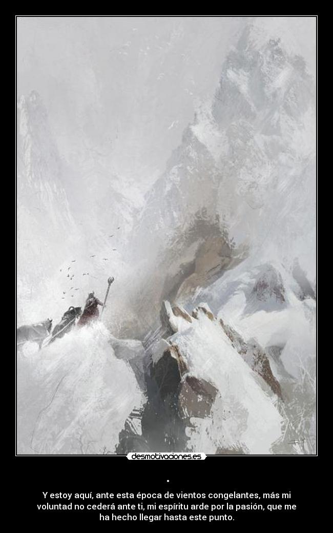 . - Y estoy aquí, ante esta época de vientos congelantes, más mi
voluntad no cederá ante ti, mi espíritu arde por la pasión, que me
ha hecho llegar hasta este punto.