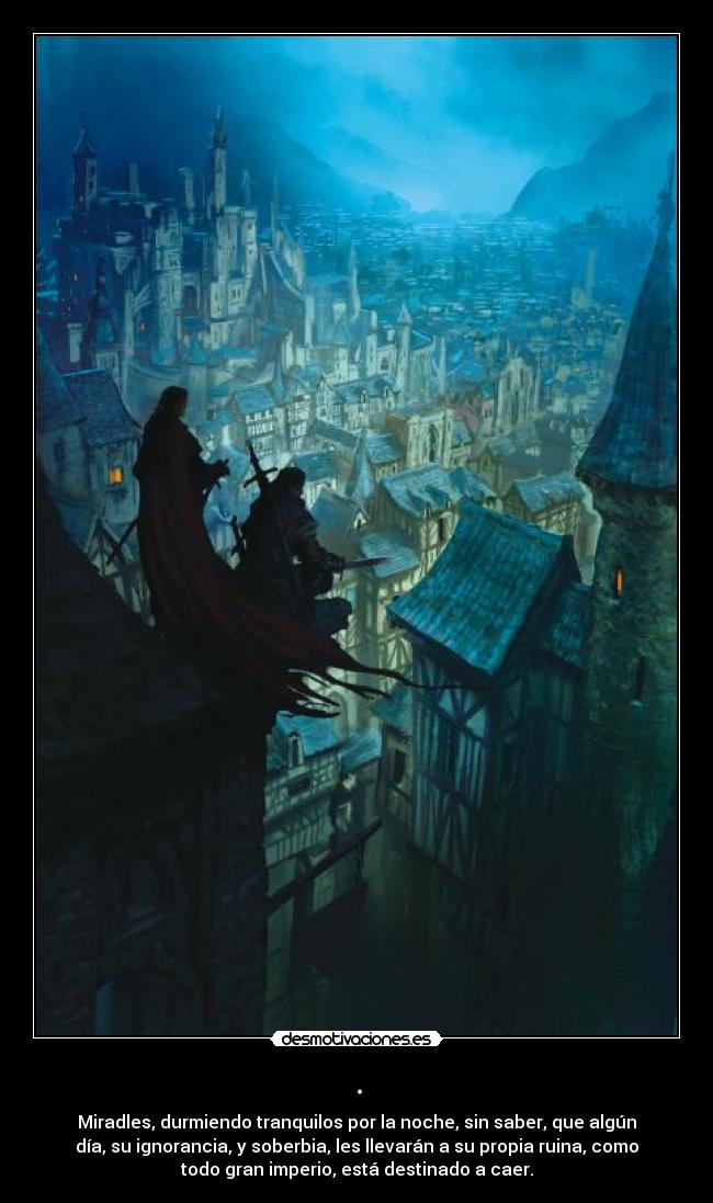 . - Miradles, durmiendo tranquilos por la noche, sin saber, que algún
día, su ignorancia, y soberbia, les llevarán a su propia ruina, como
todo gran imperio, está destinado a caer.