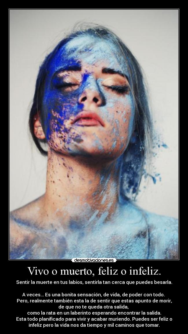 Vivo o muerto, feliz o infeliz. - Sentir la muerte en tus labios, sentirla tan cerca que puedes besarla.
A veces... Es una bonita sensación, de vida, de poder con todo.
Pero, realmente también esta la de sentir que estas apunto de morir,
de que no te queda otra salida,
como la rata en un laberinto esperando encontrar la salida.
Esta todo planificado para vivir y acabar muriendo. Puedes ser feliz o
infeliz pero la vida nos da tiempo y mil caminos que tomar.