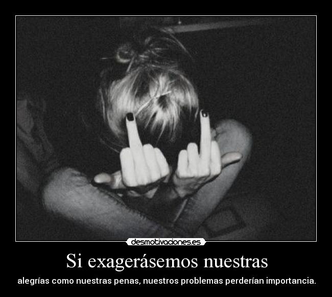 Si exagerásemos nuestras - alegrías como nuestras penas, nuestros problemas perderían importancia.