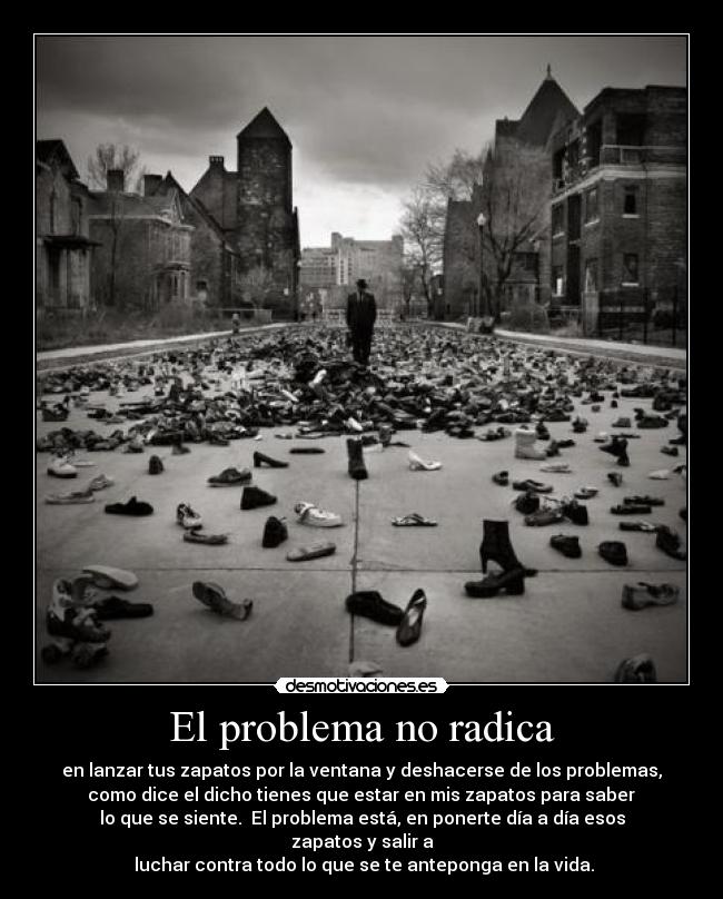 El problema no radica - en lanzar tus zapatos por la ventana y deshacerse de los problemas,
como dice el dicho tienes que estar en mis zapatos para saber
lo que se siente. El problema está, en ponerte día a día esos zapatos y salir a
luchar contra todo lo que se te anteponga en la vida.