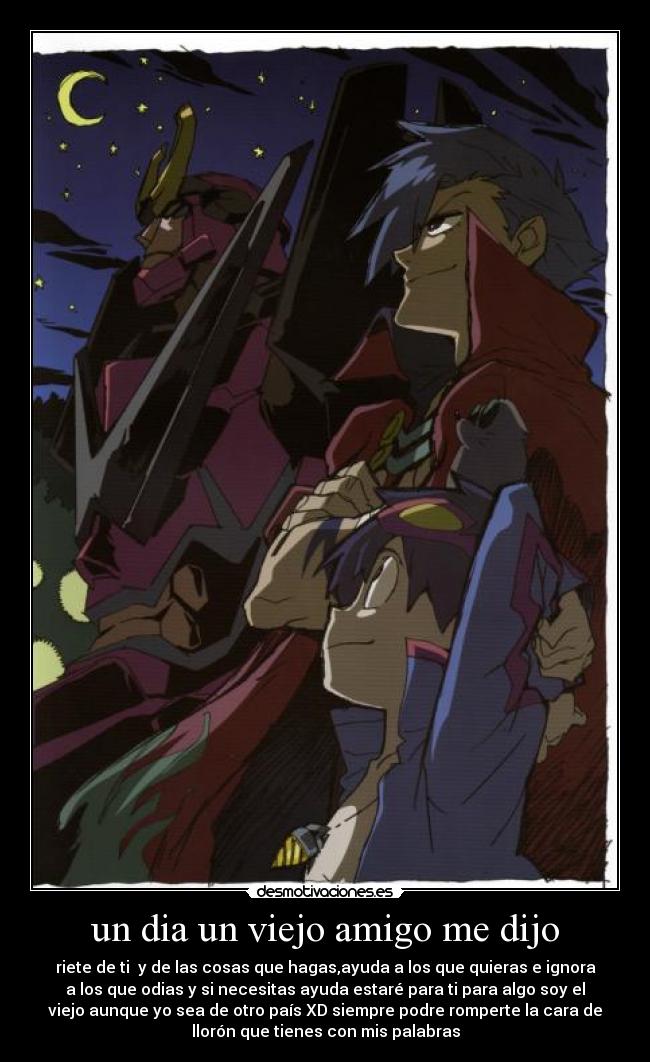 un dia un viejo amigo me dijo - riete de ti y de las cosas que hagas,ayuda a los que quieras e ignora
a los que odias y si necesitas ayuda estaré para ti para algo soy el
viejo aunque yo sea de otro país XD siempre podre romperte la cara de
llorón que tienes con mis palabras