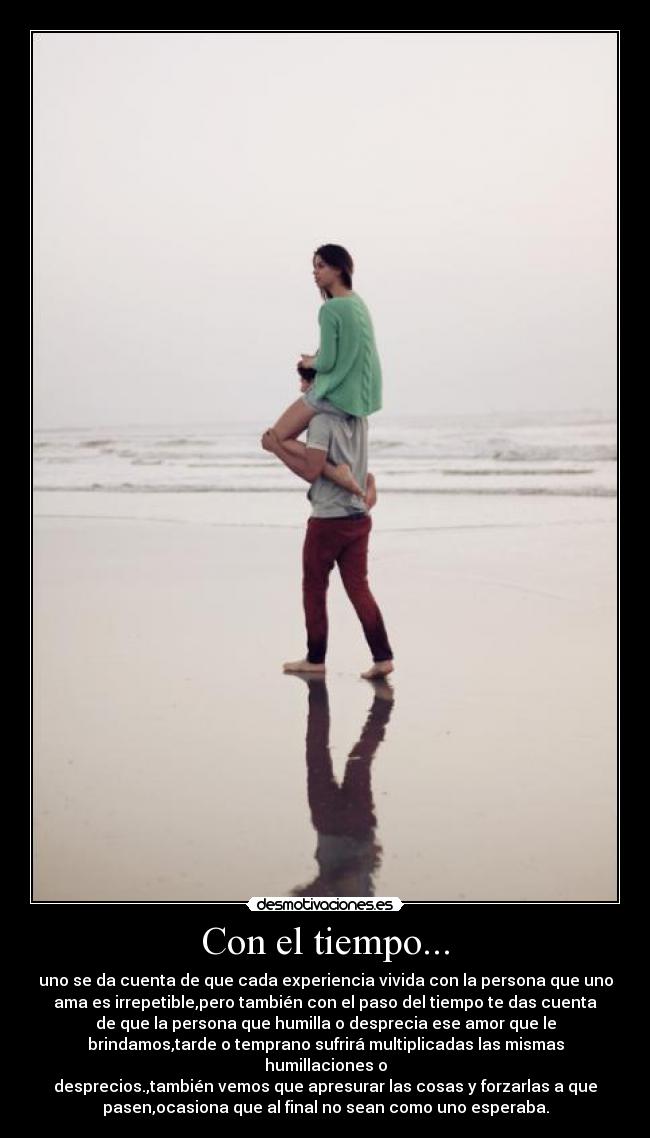 Con el tiempo... - uno se da cuenta de que cada experiencia vivida con la persona que uno
ama es irrepetible,pero también con el paso del tiempo te das cuenta
de que la persona que humilla o desprecia ese amor que le
brindamos,tarde o temprano sufrirá multiplicadas las mismas
humillaciones o
desprecios.,también vemos que apresurar las cosas y forzarlas a que
pasen,ocasiona que al final no sean como uno esperaba.