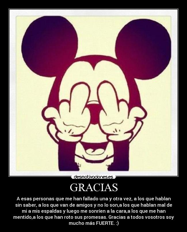 GRACIAS - A esas personas que me han fallado una y otra vez, a los que hablan
sin saber, a los que van de amigos y no lo son,a los que hablan mal de
mi a mis espaldas y luego me sonríen a la cara,a los que me han
mentido,a los que han roto sus promesas. Gracias a todos vosotros soy
mucho más FUERTE. :)