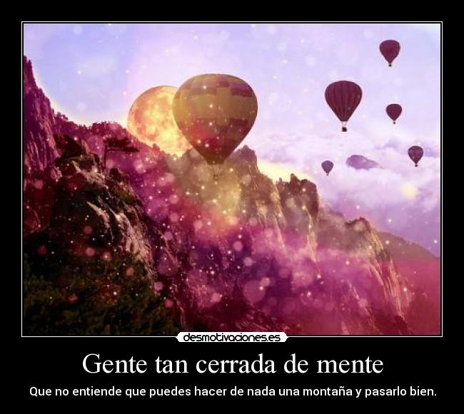 Gente tan cerrada de mente - Que no entiende que puedes hacer de nada una montaña y pasarlo bien.