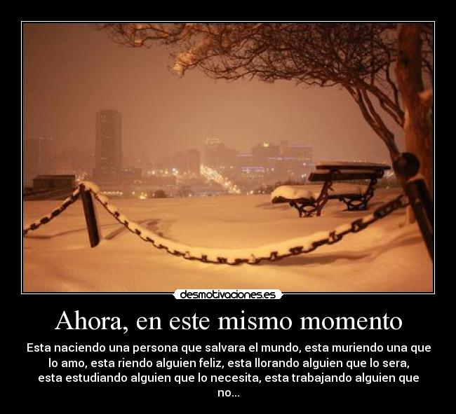 Ahora, en este mismo momento - Esta naciendo una persona que salvara el mundo, esta muriendo una que
lo amo, esta riendo alguien feliz, esta llorando alguien que lo sera,
esta estudiando alguien que lo necesita, esta trabajando alguien que
no...