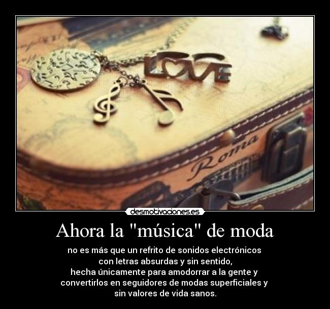 Ahora la música de moda - no es más que un refrito de sonidos electrónicos
con letras absurdas y sin sentido,
hecha únicamente para amodorrar a la gente y
convertirlos en seguidores de modas superficiales y
sin valores de vida sanos.
