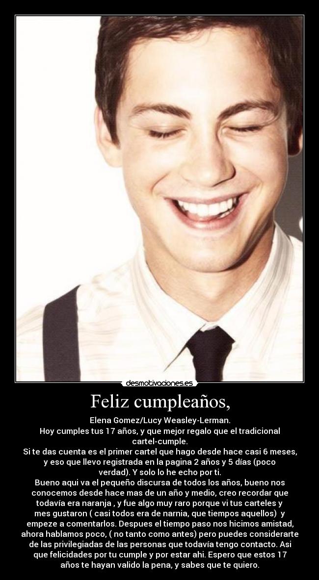 Feliz cumpleaños, - Elena Gomez/Lucy Weasley-Lerman.
Hoy cumples tus 17 años, y que mejor regalo que el tradicional
cartel-cumple.
Si te das cuenta es el primer cartel que hago desde hace casi 6 meses,
y eso que llevo registrada en la pagina 2 años y 5 días (poco
verdad). Y solo lo he echo por ti.
Bueno aqui va el pequeño discursa de todos los años, bueno nos
conocemos desde hace mas de un año y medio, creo recordar que
todavía era naranja , y fue algo muy raro porque vi tus carteles y
mes gustaron ( casi todos era de narnia, que tiempos aquellos) y
empeze a comentarlos. Despues el tiempo paso nos hicimos amistad,
ahora hablamos poco, ( no tanto como antes) pero puedes considerarte
de las privilegiadas de las personas que todavía tengo contacto. Asi
que felicidades por tu cumple y por estar ahi. Espero que estos 17
años te hayan valido la pena, y sabes que te quiero.